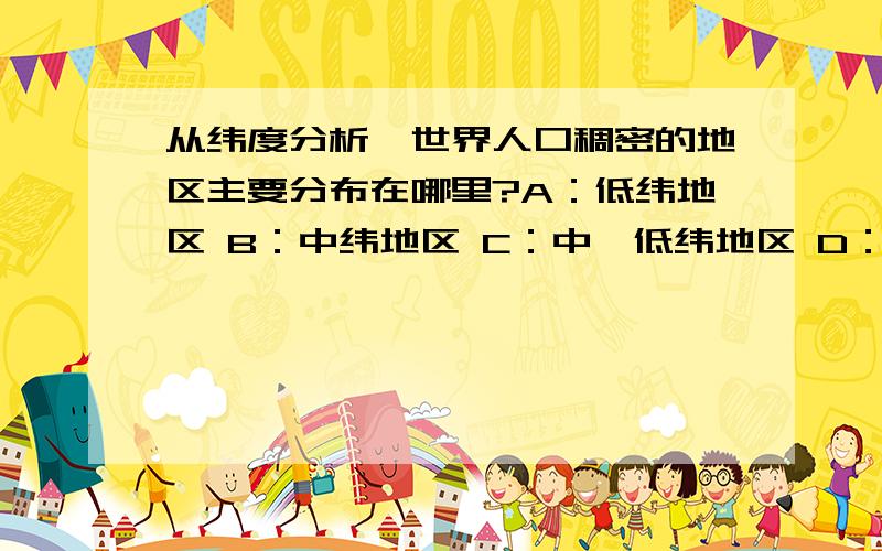 从纬度分析,世界人口稠密的地区主要分布在哪里?A：低纬地区 B：中纬地区 C：中、低纬地区 D：高纬地区