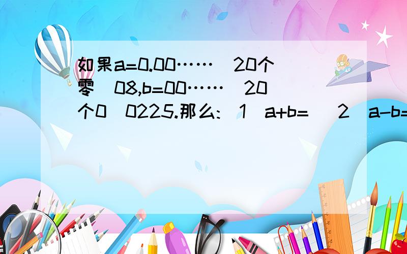 如果a=0.00……（20个零）08,b=00……（20个0）0225.那么:（1）a+b= (2)a-b=要有完整的算式~