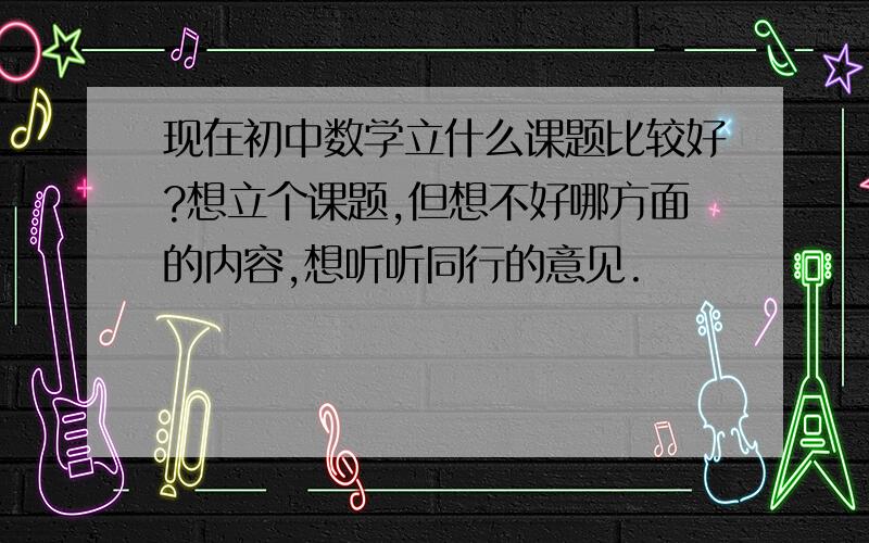 现在初中数学立什么课题比较好?想立个课题,但想不好哪方面的内容,想听听同行的意见.