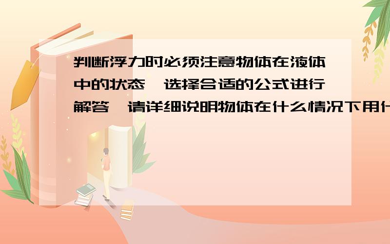 判断浮力时必须注意物体在液体中的状态,选择合适的公式进行解答,请详细说明物体在什么情况下用什么公式在线等,求求各位啦!