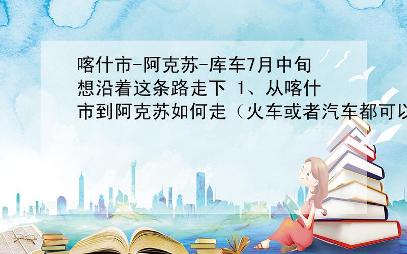 喀什市-阿克苏-库车7月中旬想沿着这条路走下 1、从喀什市到阿克苏如何走（火车或者汽车都可以,ps：到喀什市想顺便去下莎车 请问从喀什市到莎车怎么搭车）2、从喀什或者莎车到阿克苏怎