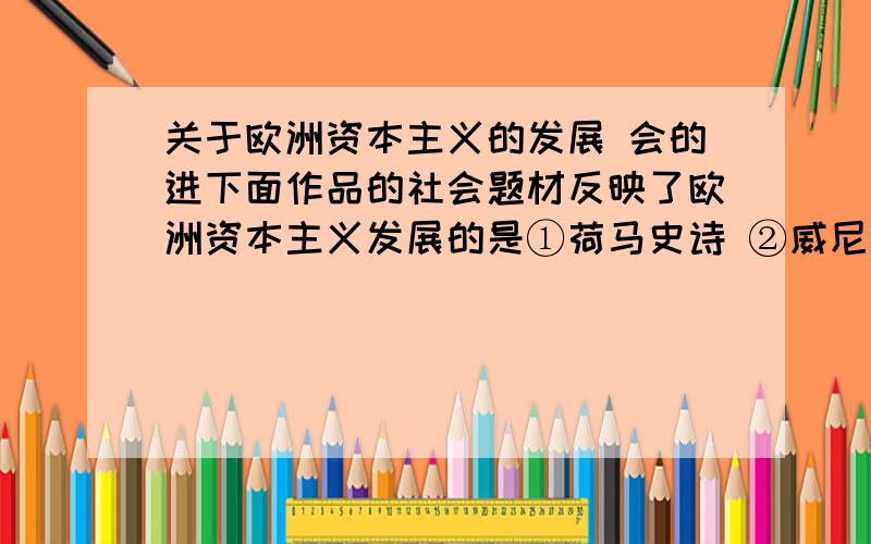 关于欧洲资本主义的发展 会的进下面作品的社会题材反映了欧洲资本主义发展的是①荷马史诗 ②威尼斯商人 ③战争与和平 ④英雄交响曲A.①②③④ B.①②③ C.②③④ D.①④会的话可不可以