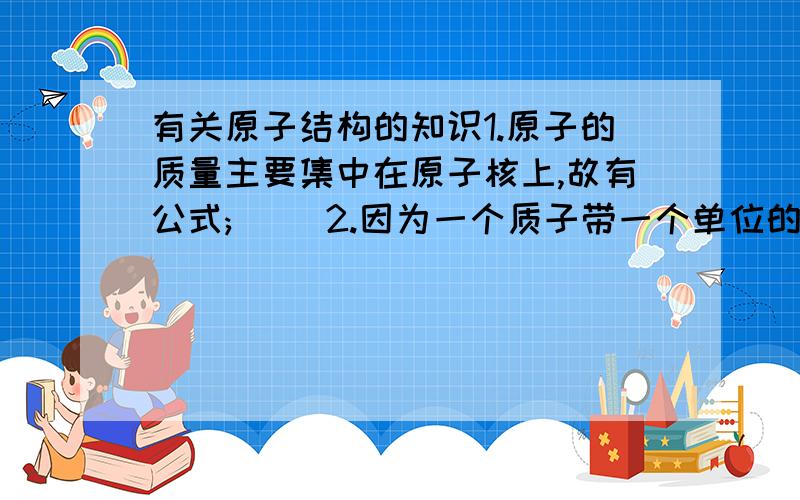 有关原子结构的知识1.原子的质量主要集中在原子核上,故有公式;( )2.因为一个质子带一个单位的正电荷,所以有等式：（ ）3.一个电子带一个单位的负电荷,且整个原子不显电性,所以有等式;( )