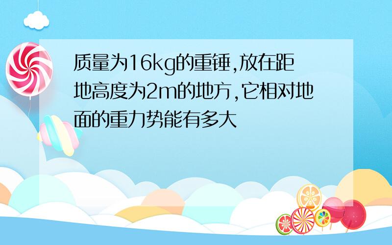 质量为16kg的重锤,放在距地高度为2m的地方,它相对地面的重力势能有多大