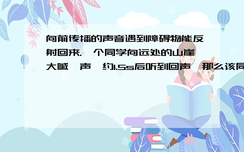 向前传播的声音遇到障碍物能反射回来.一个同学向远处的山崖大喊一声,约1.5s后听到回声,那么该同学距山崖是多少米?（要详细的过程,写在纸上拍图过来）要详细啊!