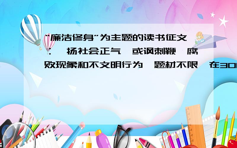 “廉洁修身”为主题的读书征文：弘扬社会正气,或讽刺鞭挞腐败现象和不文明行为,题材不限,在3000字以内写得好的,重重有赏