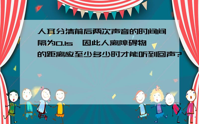 人耳分清前后两次声音的时间间隔为0.1s,因此人离障碍物的距离应至少多少时才能听到回声?