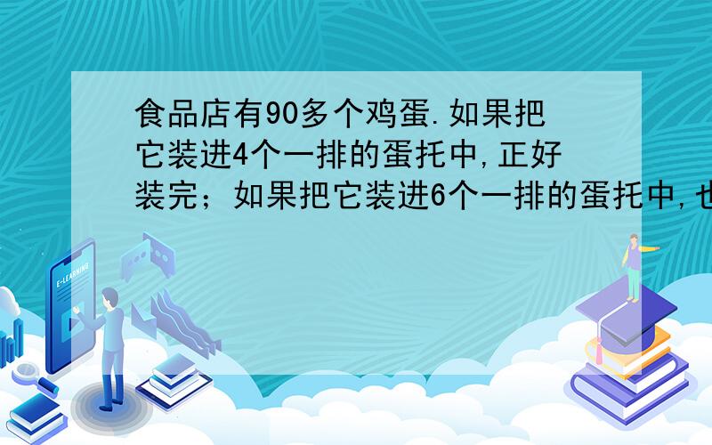 食品店有90多个鸡蛋.如果把它装进4个一排的蛋托中,正好装完；如果把它装进6个一排的蛋托中,也正好装完