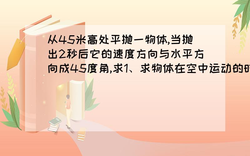 从45米高处平抛一物体,当抛出2秒后它的速度方向与水平方向成45度角,求1、求物体在空中运动的时间?2、抛从45米高处平抛一物体，当抛出2秒后它的速度方向与水平方向成45度角，求1、求物体