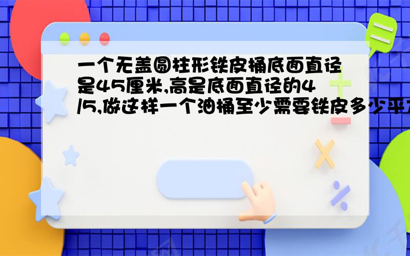 一个无盖圆柱形铁皮桶底面直径是45厘米,高是底面直径的4/5,做这样一个油桶至少需要铁皮多少平方厘米?得数保留整数!