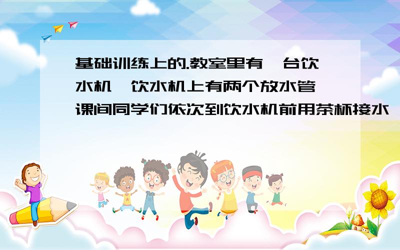 基础训练上的.教室里有一台饮水机,饮水机上有两个放水管,课间同学们依次到饮水机前用茶杯接水,假设接水过程中水不发生泼洒,每人接的水都是相同的,两个放水管同时放水时,他们的流量相