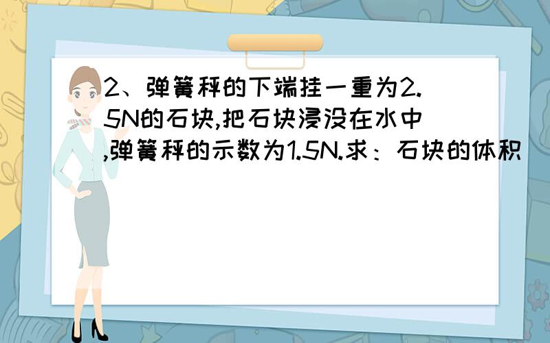 2、弹簧秤的下端挂一重为2.5N的石块,把石块浸没在水中,弹簧秤的示数为1.5N.求：石块的体积