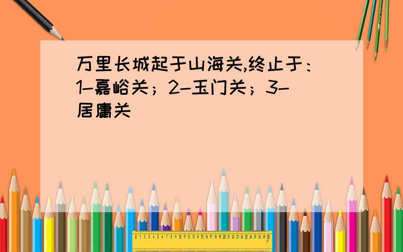 万里长城起于山海关,终止于：1-嘉峪关；2-玉门关；3-居庸关