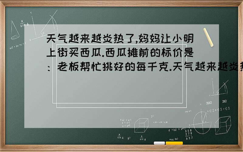 天气越来越炎热了,妈妈让小明上街买西瓜.西瓜摊前的标价是：老板帮忙挑好的每千克.天气越来越炎热了,妈妈让小明上街买西瓜.西瓜摊前的标价是：老板帮忙挑好的每千克1元,自己挑选的每