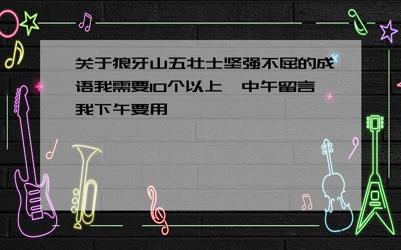 关于狼牙山五壮士坚强不屈的成语我需要10个以上,中午留言我下午要用