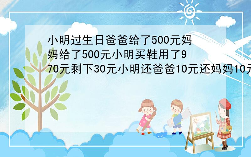 小明过生日爸爸给了500元妈妈给了500元小明买鞋用了970元剩下30元小明还爸爸10元还妈妈10元自己留下10元欠爸爸490元欠妈妈490元共980元加上自己的10元还有10元到哪去了