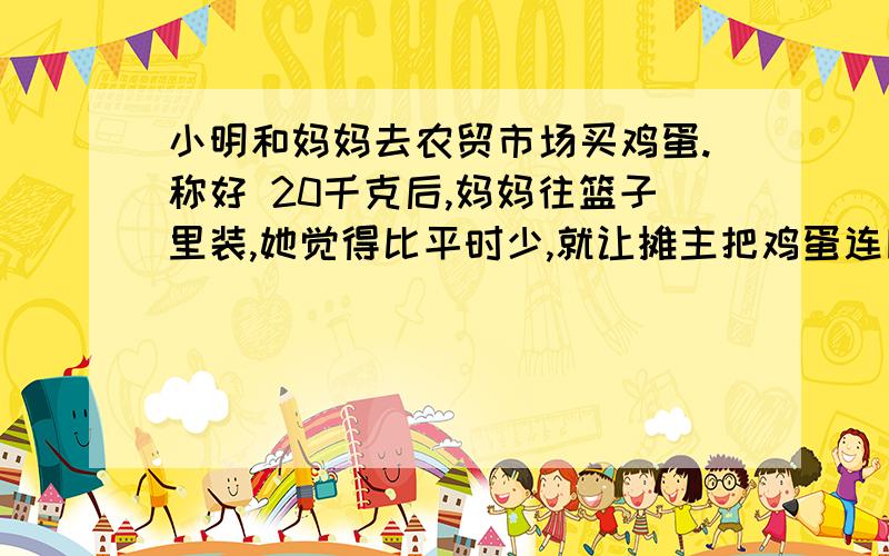 小明和妈妈去农贸市场买鸡蛋.称好 20千克后,妈妈往篮子里装,她觉得比平时少,就让摊主把鸡蛋连同篮子一块称一下,是22千克.妈妈知道篮子实际重1.8千克,就让小明帮助算算,小明很快就算出来