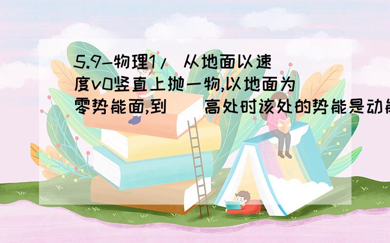 5.9-物理1/ 从地面以速度v0竖直上抛一物,以地面为零势能面,到（）高处时该处的势能是动能的2倍.当他速度为（）时,有2/3的动能转化为重力势能.v0^2/3g ; 根(3)v0/3我第一问做出来是v0^2/g,第二问