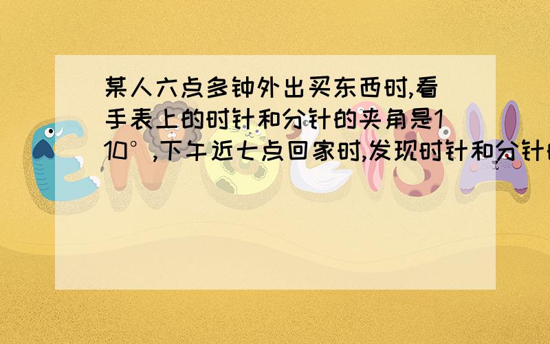 某人六点多钟外出买东西时,看手表上的时针和分针的夹角是110°,下午近七点回家时,发现时针和分针的夹角