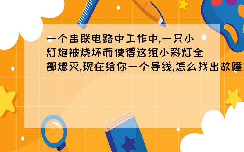 一个串联电路中工作中,一只小灯炮被烧坏而使得这组小彩灯全部熄灭,现在给你一个导线,怎么找出故障灯泡