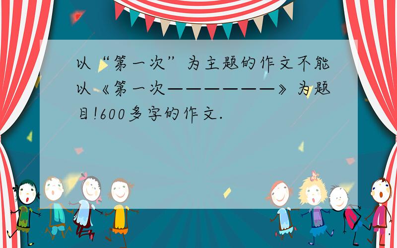 以“第一次”为主题的作文不能以《第一次——————》为题目!600多字的作文.