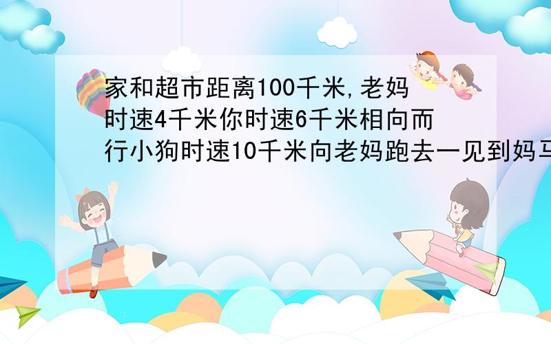 家和超市距离100千米,老妈时速4千米你时速6千米相向而行小狗时速10千米向老妈跑去一见到妈马上又向回跑一见到你马上再往回跑直到两人相遇时,小狗才停下来,小狗总共跑了多少路