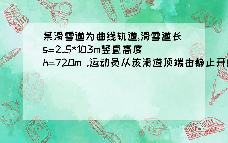 某滑雪道为曲线轨道,滑雪道长s=2.5*103m竖直高度h=720m ,运动员从该滑道顶端由静止开始滑下,经t=200s到达滑雪道底端时速度 v=30m/s,人和滑雪板的总质量 m=80kg g=10m/s2,求人和滑雪板滑动过程中克服