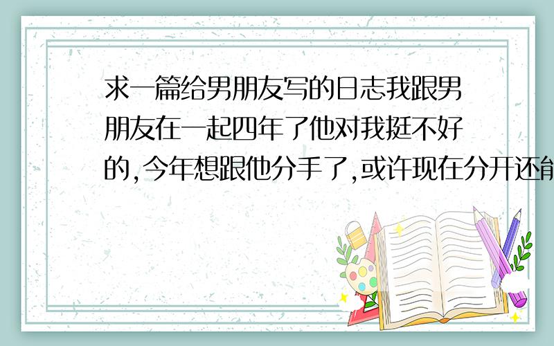 求一篇给男朋友写的日志我跟男朋友在一起四年了他对我挺不好的,今年想跟他分手了,或许现在分开还能让他记住我的一点点好,想给他写一篇日志感动的当作最后一份礼物,自己写过总是不太