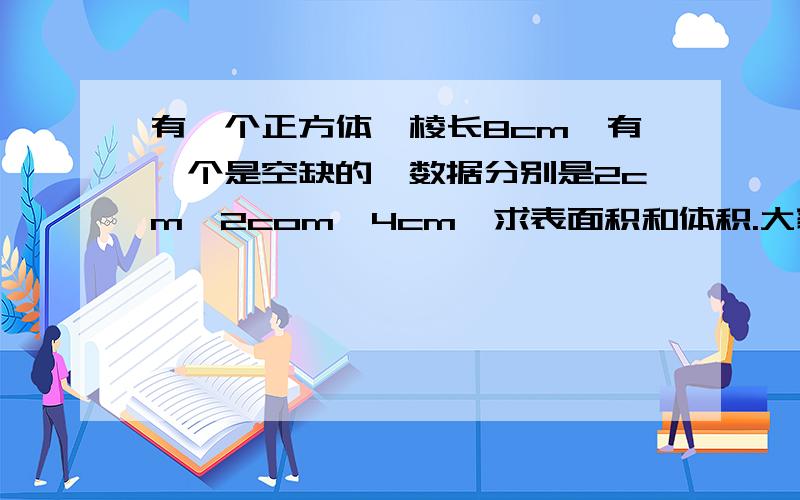 有一个正方体,棱长8cm,有一个是空缺的,数据分别是2cm,2com,4cm,求表面积和体积.大家快帮我回答,继续啊