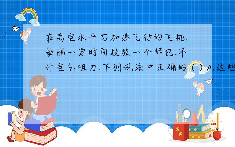 在高空水平匀加速飞行的飞机,每隔一定时间投放一个邮包,不计空气阻力,下列说法中正确的 ( ) A.这些邮包A.这些邮包落地前地面上的人看都在同一条直线上；B.这些邮包落地前，相邻两个邮