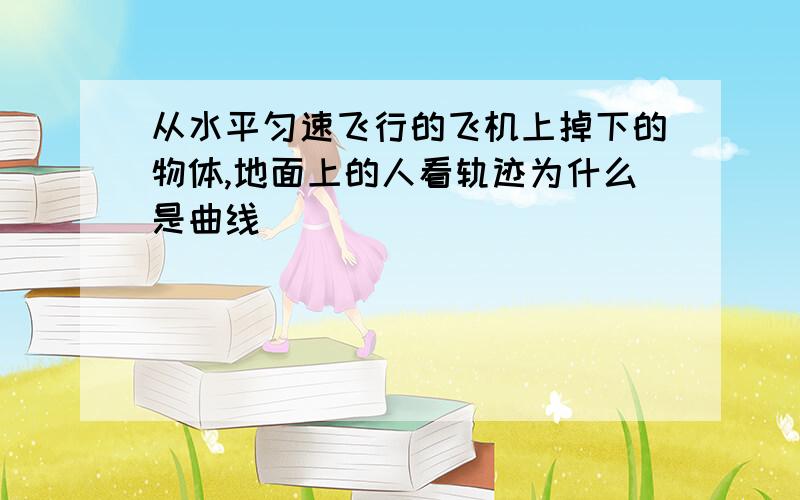 从水平匀速飞行的飞机上掉下的物体,地面上的人看轨迹为什么是曲线