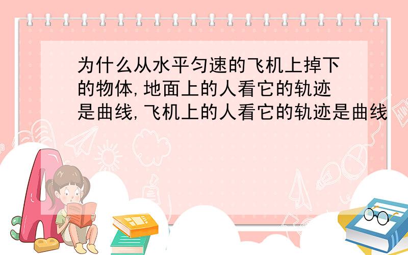 为什么从水平匀速的飞机上掉下的物体,地面上的人看它的轨迹是曲线,飞机上的人看它的轨迹是曲线