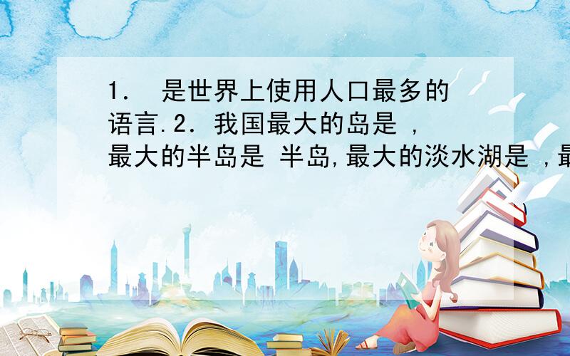 1． 是世界上使用人口最多的语言.2．我国最大的岛是 ,最大的半岛是 半岛,最大的淡水湖是 ,最长的河流1． 是世界上使用人口最多的语言.2．我国最大的岛是 ,最大的半岛是 半岛,最大的淡水