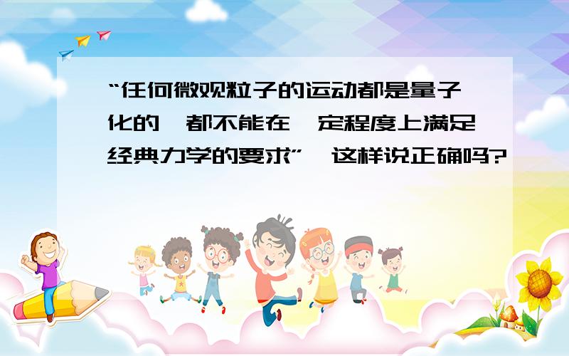 “任何微观粒子的运动都是量子化的,都不能在一定程度上满足经典力学的要求”,这样说正确吗?