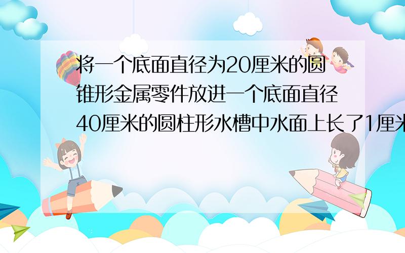 将一个底面直径为20厘米的圆锥形金属零件放进一个底面直径40厘米的圆柱形水槽中水面上长了1厘米这个圆锥形金属零件高是多少厘米