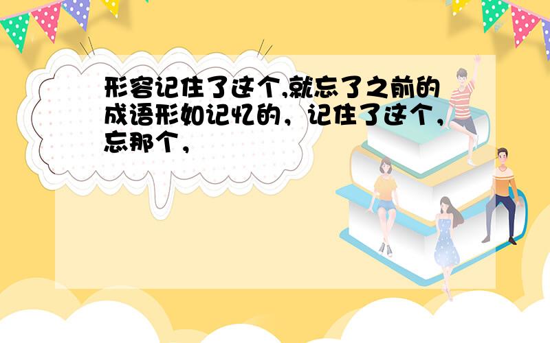 形容记住了这个,就忘了之前的成语形如记忆的，记住了这个，忘那个，