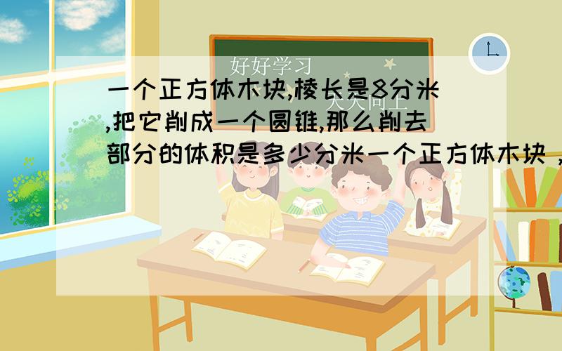 一个正方体木块,棱长是8分米,把它削成一个圆锥,那么削去部分的体积是多少分米一个正方体木块，棱长是8分米，把它削成一个圆锥，那么削去部分的体积是多少分米?如果把它削成一个圆柱