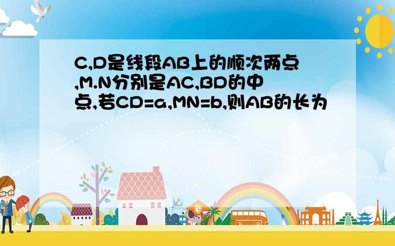 C,D是线段AB上的顺次两点,M.N分别是AC,BD的中点,若CD=a,MN=b,则AB的长为