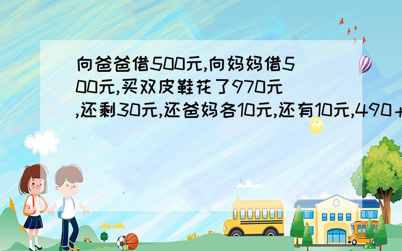 向爸爸借500元,向妈妈借500元,买双皮鞋花了970元,还剩30元,还爸妈各10元,还有10元,490＋490＋10...向爸爸借500元,向妈妈借500元,买双皮鞋花了970元,还剩30元,还爸妈各10元,还有10元,490＋490＋10＝990还