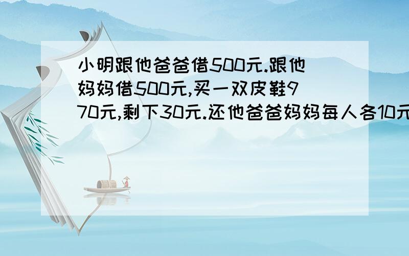 小明跟他爸爸借500元.跟他妈妈借500元,买一双皮鞋970元,剩下30元.还他爸爸妈妈每人各10元自己留了10元.490十490二980.少了10元