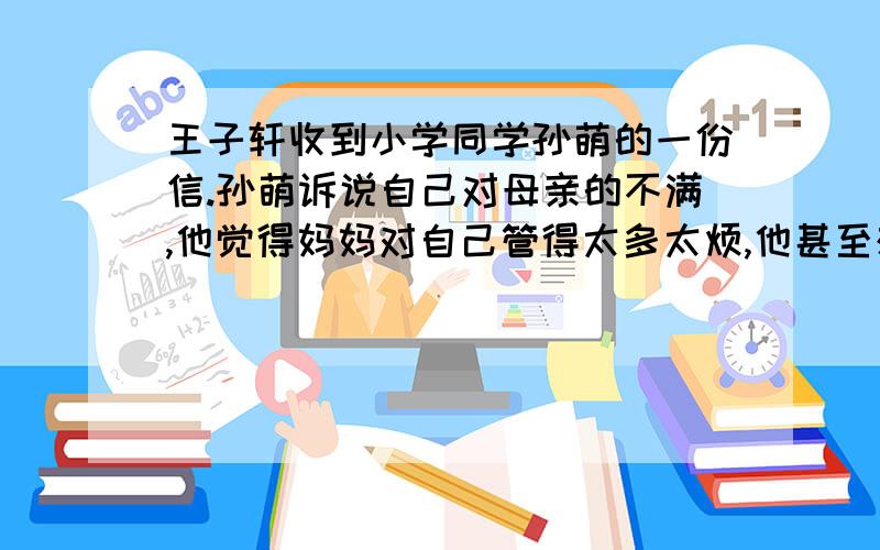 王子轩收到小学同学孙萌的一份信.孙萌诉说自己对母亲的不满,他觉得妈妈对自己管得太多太烦,他甚至想离家出走,远离妈妈的唠叨.王子轩看信后,马上也写了一封信给这位同学,请你也帮个忙