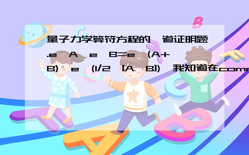 量子力学算符方程的一道证明题.e^A*e^B=e^(A+B)*e^(1/2*[A,B]),我知道在commutive的情况下,e^(1/2*[A,B])就是0了.但是如何推导arbitrary的A,B两个operator满足以上关系呢?hint我也不知道怎么用.