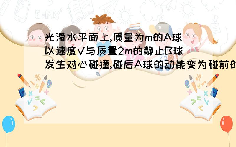 光滑水平面上,质量为m的A球以速度V与质量2m的静止B球发生对心碰撞,碰后A球的动能变为碰前的1/9,则碰后B球的速度大小可能为?