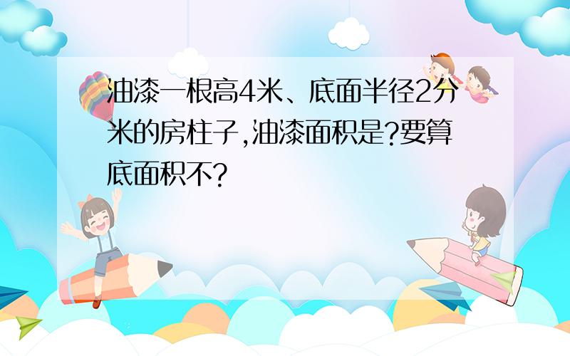 油漆一根高4米、底面半径2分米的房柱子,油漆面积是?要算底面积不?