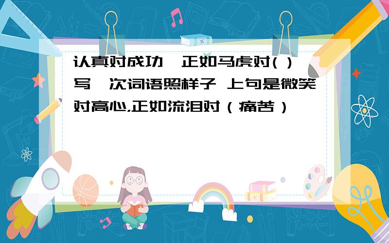 认真对成功,正如马虎对( )写一次词语照样子 上句是微笑对高心，正如流泪对（痛苦）