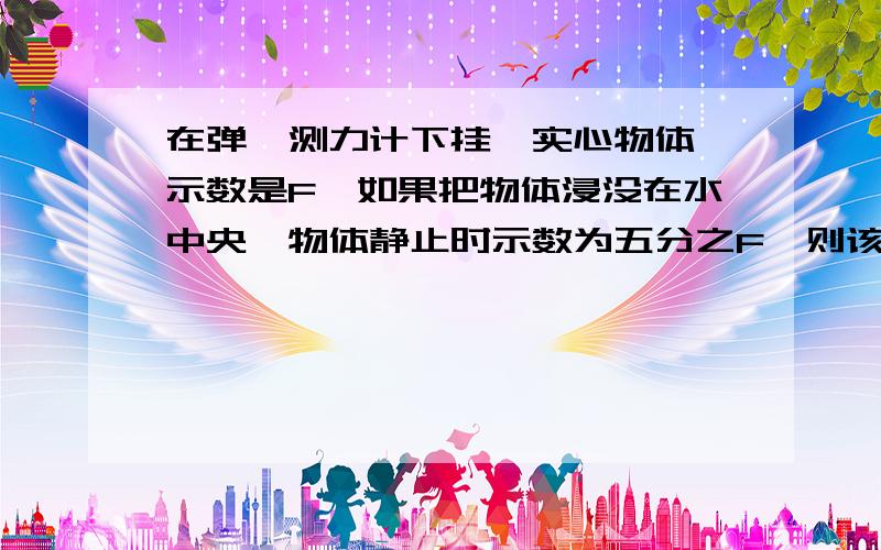 在弹簧测力计下挂一实心物体,示数是F,如果把物体浸没在水中央,物体静止时示数为五分之F,则该物体密...在弹簧测力计下挂一实心物体,示数是F,如果把物体浸没在水中央,物体静止时示数为五