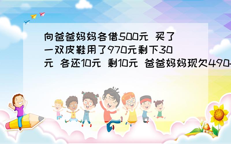 向爸爸妈妈各借500元 买了一双皮鞋用了970元剩下30元 各还10元 剩10元 爸爸妈妈现欠490+490=980再加上...向爸爸妈妈各借500元 买了一双皮鞋用了970元剩下30元 各还10元 剩10元 爸爸妈妈现欠490+490=9