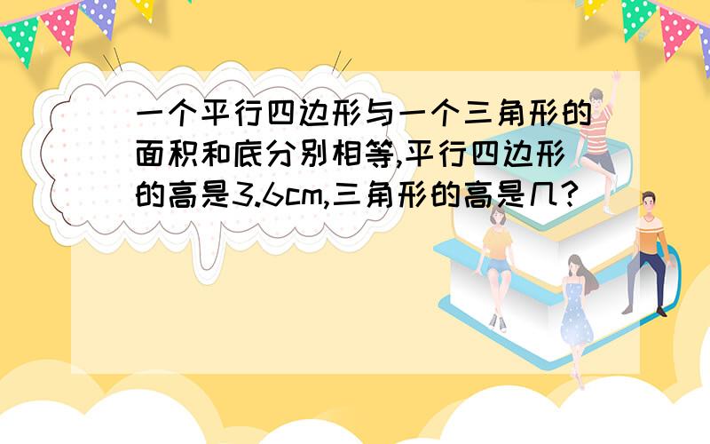 一个平行四边形与一个三角形的面积和底分别相等,平行四边形的高是3.6cm,三角形的高是几?