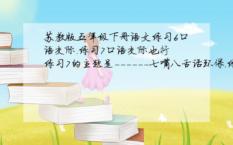 苏教版五年级下册语文练习6口语交际.练习7口语交际也行 练习7的主题是------七嘴八舌话环保.练习6口语交际 影视剧评说你一定喜欢看电影、电视剧吧?你看过的影视剧中,哪一部给你留下的印