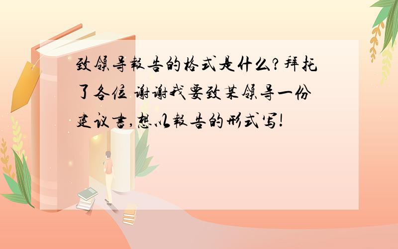 致领导报告的格式是什么?拜托了各位 谢谢我要致某领导一份建议书,想以报告的形式写!